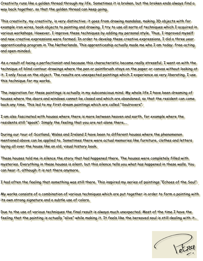 Creativity runs like a golden thread through my life. Sometimes it is broken, but the broken ends always find a way back together, so that the golden thread can keep going.  This creativity, my creativity, is very distinctive: it goes from drawing mandalas, making 3D objects with for example iron wires, book objects to painting and drawing. I try to use all sorts of techniques which I acquired in various workshops. However, I improve these techniques by adding my personal style. Thus, I improved myself and new creative expressions were formed. In order to develop these creative expressions, I did a three year apprenticeship program in The Netherlands. This apprenticeship actually made me who I am today: free-acting and open-minded.  As a result of being a perfectionist and because this characteristic became really stressful, I went on with the technique of blind contour drawings where the pen or paintbrush stays on the paper or canvas without looking at it. I only focus on the object. The results are unexpected paintings which I experience as very liberating. I use this technique for my works.  The inspiration for these paintings is actually in my subconscious mind. My whole life I have been dreaming of houses where the doors and windows cannot be closed and which are abandoned, so that the resident can come back any time. This led to my first dream paintings which are called “Soulrovers”.  I am also fascinated with houses where there is more between heaven and earth, for example where the residents still “spook”. Simply the feeling that you are not alone there....  During our tour of Scotland, Wales and Ireland I have been to different houses where the phenomenon mentioned above can be applied to. Sometimes there were actual memories like furniture, clothes and letters laying all over the house like an old, visual history book.  These houses told me in silence the story that had happened there. The houses were completely filled with mysteries. Everything in these houses is silent, but this silence tells you what has happened in these walls. You can hear it, although it is not there anymore.  I had often the feeling that something was still there. This inspired my series of paintings “Echoes of the Soul”.   My works consists of a combination of various techniques which are put together in order to form a painting with its own strong signature and a subtle use of colors.   Due to the use of various techniques the final result is always much unexpected. Most of the time I have the feeling that the painting is actually “alive” while making it. It feels like the bereaved soul is still dealing with it...